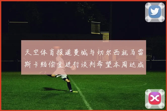 天空体育报道曼城与切尔西就马雷斯卡赔偿金进行谈判希望本周达成协议