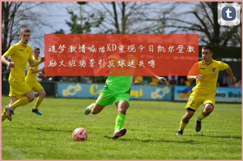 追梦激情喊话KD重现今日凯尔登激励文班场景引发球迷共鸣