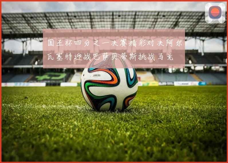 国王杯四分之一决赛精彩对决阿尔瓦塞特迎战巴萨贝蒂斯挑战马竞