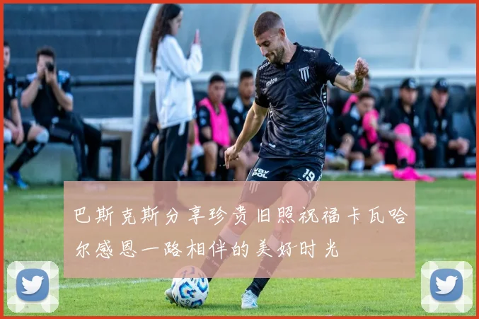 巴斯克斯分享珍贵旧照祝福卡瓦哈尔感恩一路相伴的美好时光
