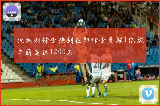 托纳利转会热刺在即转会费超1亿欧年薪高达1200万