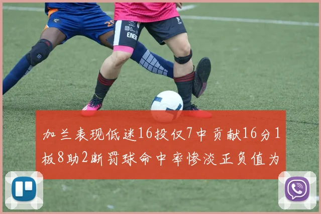 加兰表现低迷16投仅7中贡献16分1板8助2断罚球命中率惨淡正负值为负24
