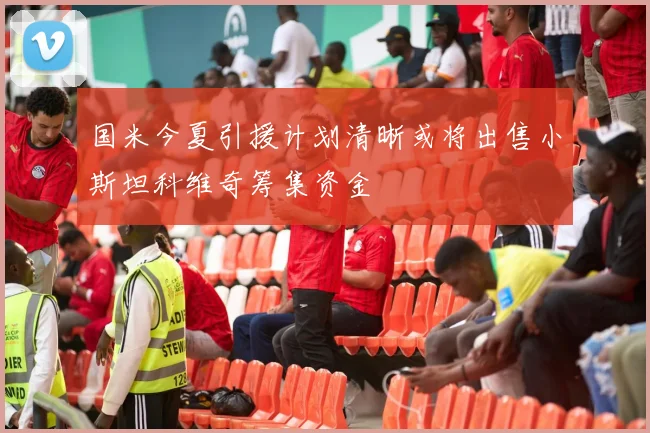 国米今夏引援计划清晰或将出售小斯坦科维奇筹集资金