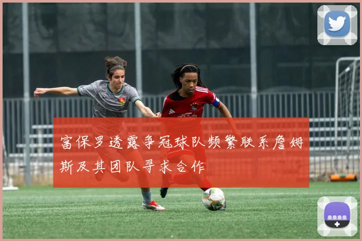 富保罗透露争冠球队频繁联系詹姆斯及其团队寻求合作