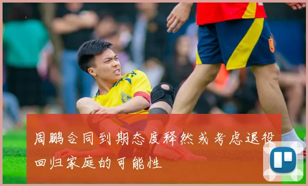 周鹏合同到期态度释然或考虑退役回归家庭的可能性