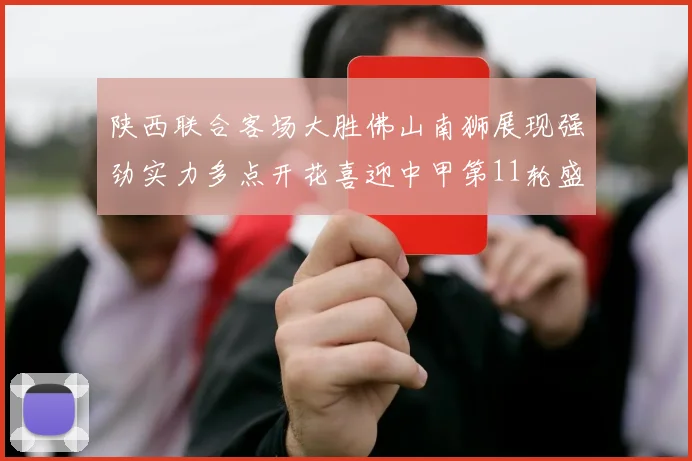 陕西联合客场大胜佛山南狮展现强劲实力多点开花喜迎中甲第11轮盛宴