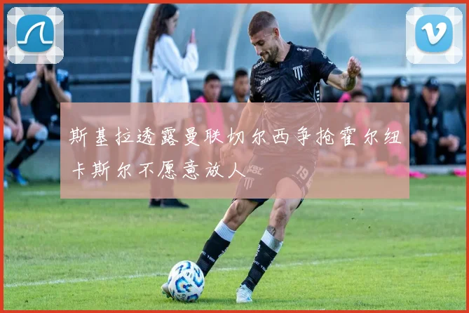斯基拉透露曼联切尔西争抢霍尔纽卡斯尔不愿意放人