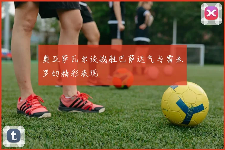 奥亚萨瓦尔谈战胜巴萨运气与雷米罗的精彩表现