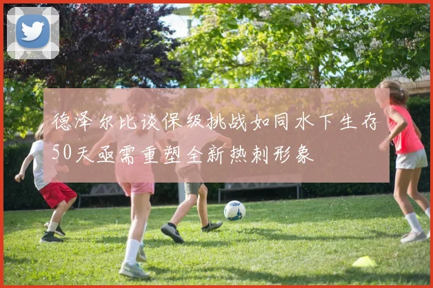 德泽尔比谈保级挑战如同水下生存50天亟需重塑全新热刺形象