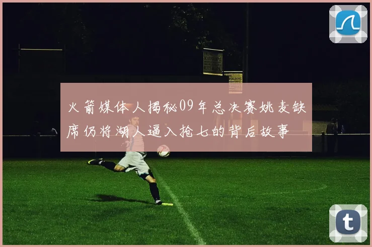 火箭媒体人揭秘09年总决赛姚麦缺席仍将湖人逼入抢七的背后故事