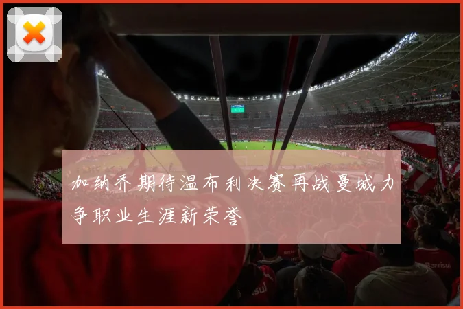 加纳乔期待温布利决赛再战曼城力争职业生涯新荣誉