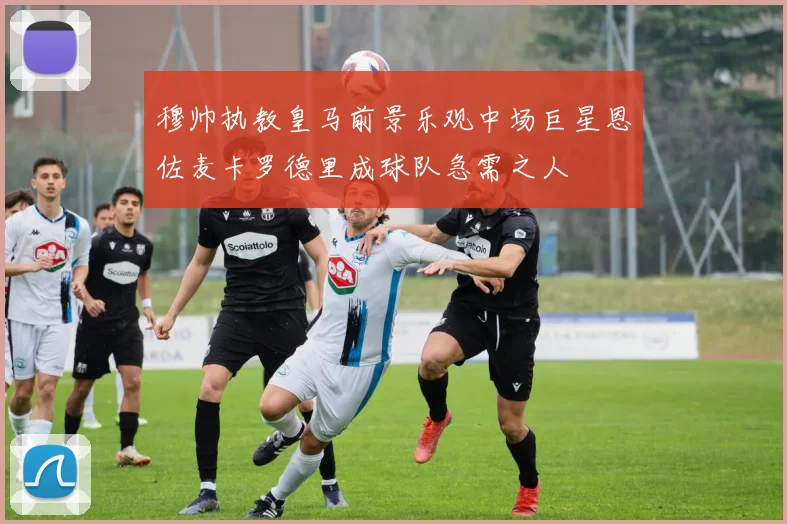 穆帅执教皇马前景乐观中场巨星恩佐麦卡罗德里成球队急需之人