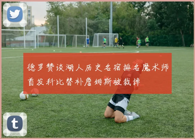 德罗赞谈湖人历史名宿排名魔术师首发科比替补詹姆斯被裁掉