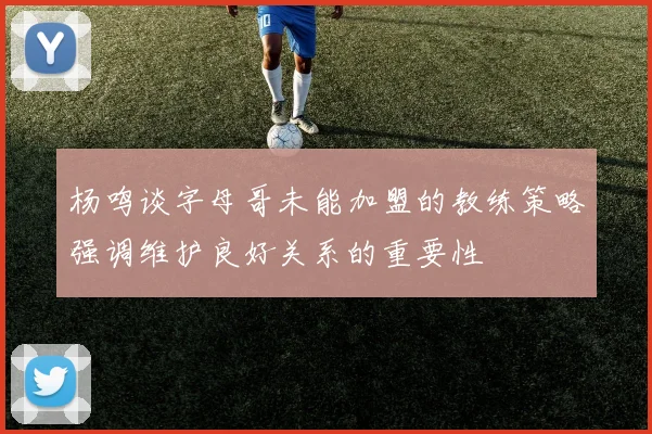 杨鸣谈字母哥未能加盟的教练策略强调维护良好关系的重要性